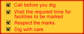 Call before you dig. Wait the req. time for facilities to be marked. Respect markers. Dig with care